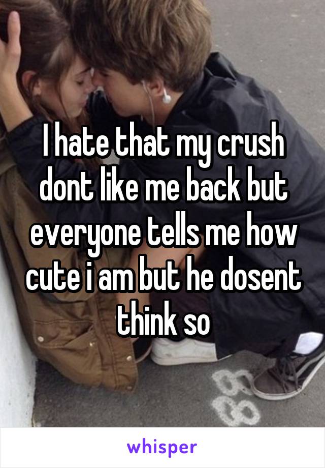 I hate that my crush dont like me back but everyone tells me how cute i am but he dosent think so