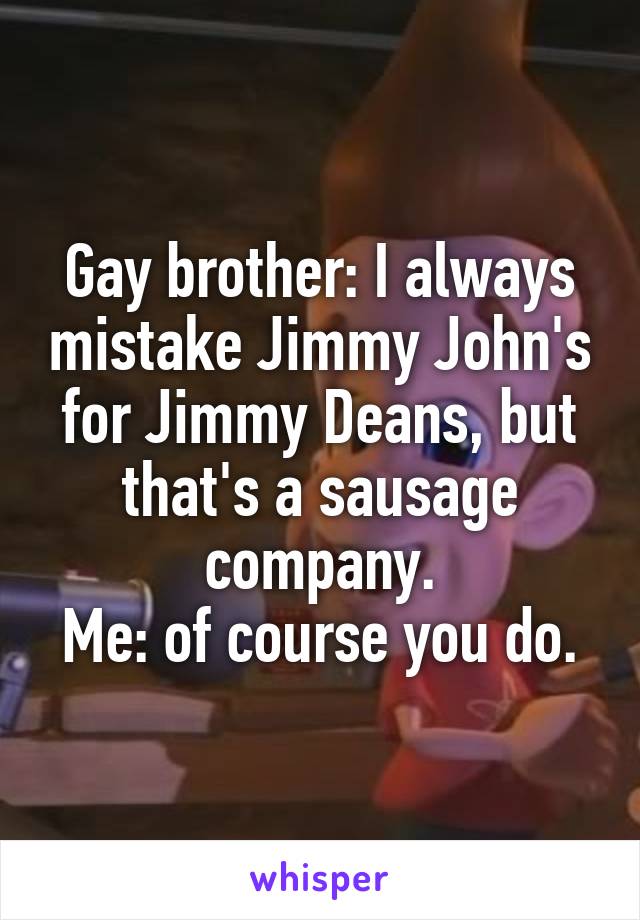 Gay brother: I always mistake Jimmy John's for Jimmy Deans, but that's a sausage company.
Me: of course you do.