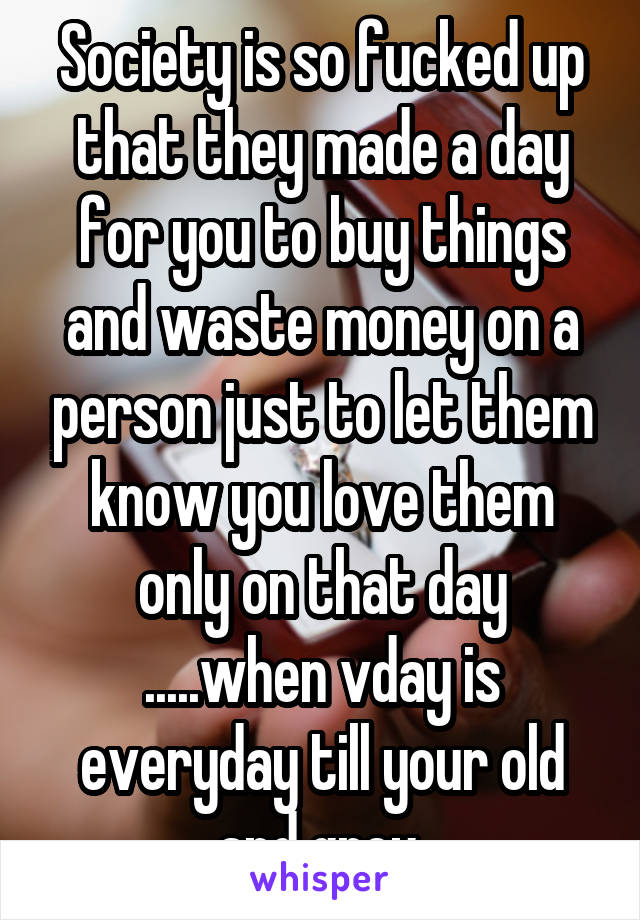 Society is so fucked up that they made a day for you to buy things and waste money on a person just to let them know you love them only on that day .....when vday is everyday till your old and grey 