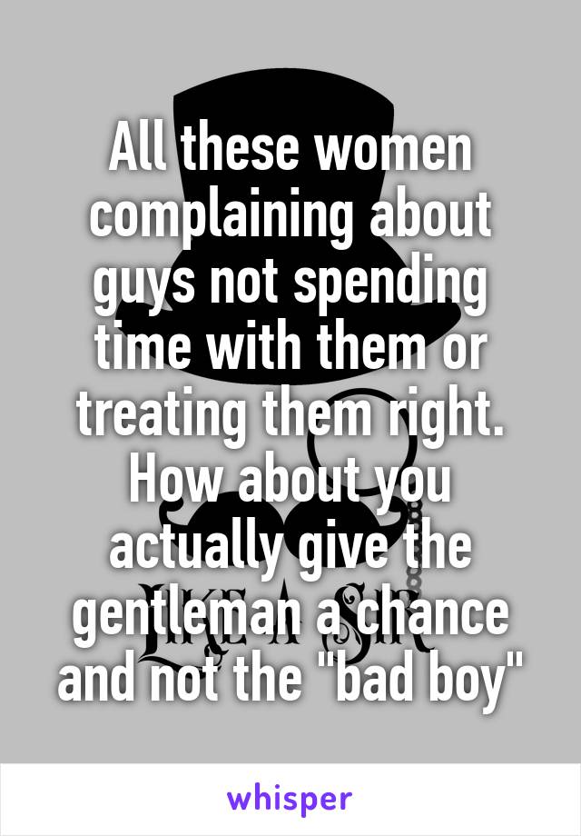 All these women complaining about guys not spending time with them or treating them right. How about you actually give the gentleman a chance and not the "bad boy"