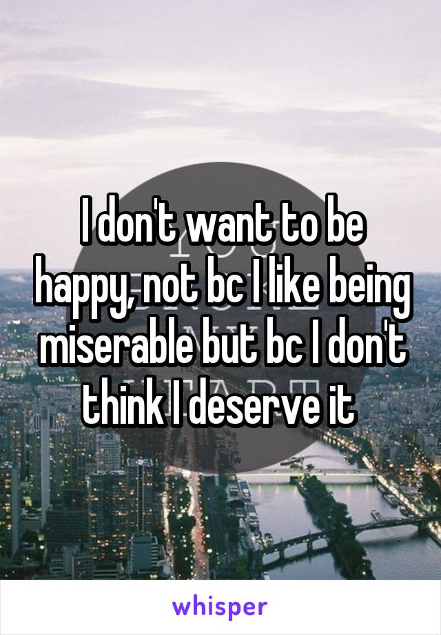 I don't want to be happy, not bc I like being miserable but bc I don't think I deserve it 