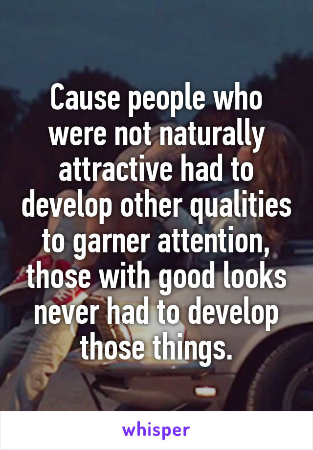 Cause people who were not naturally attractive had to develop other qualities to garner attention, those with good looks never had to develop those things.