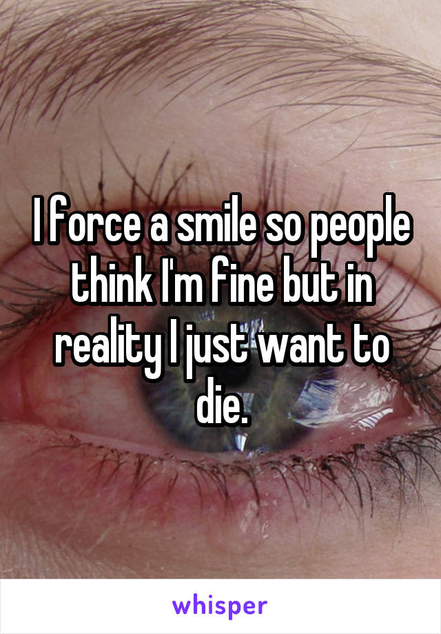 I force a smile so people think I'm fine but in reality I just want to die.