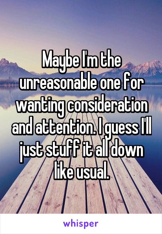 Maybe I'm the unreasonable one for wanting consideration and attention. I guess I'll just stuff it all down like usual.