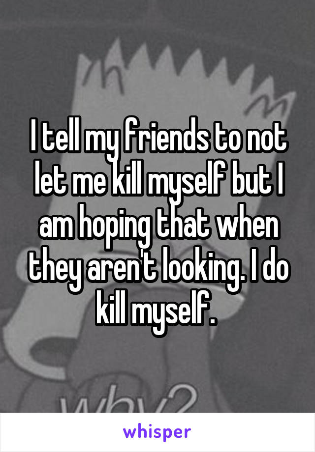 I tell my friends to not let me kill myself but I am hoping that when they aren't looking. I do kill myself. 
