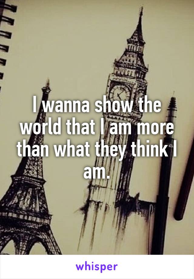 I wanna show the world that I am more than what they think I am.