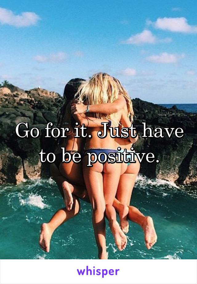 Go for it. Just have to be positive.