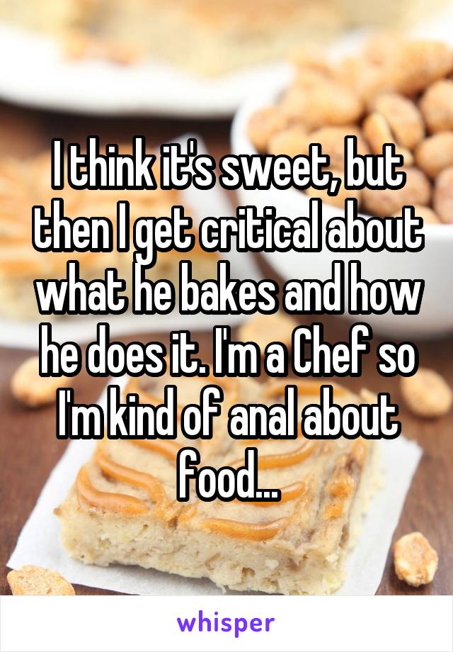 I think it's sweet, but then I get critical about what he bakes and how he does it. I'm a Chef so I'm kind of anal about food...