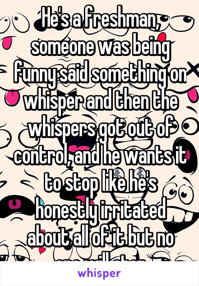 He's a freshman, someone was being funny said something on whisper and then the whispers got out of control, and he wants it to stop like he's honestly irritated about all of it but no one will stop