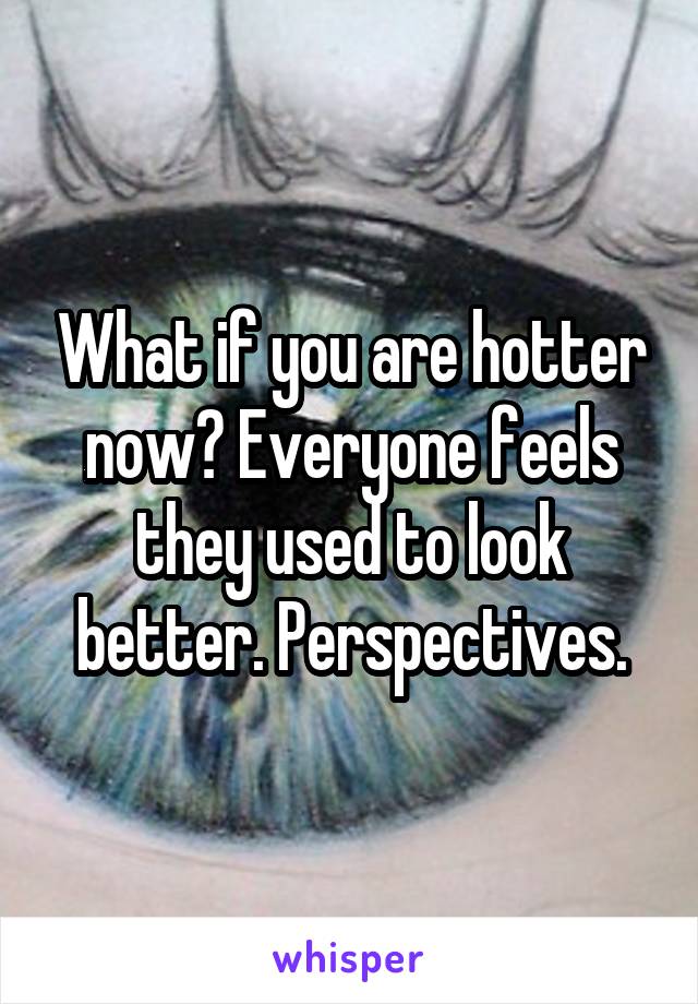 What if you are hotter now? Everyone feels they used to look better. Perspectives.