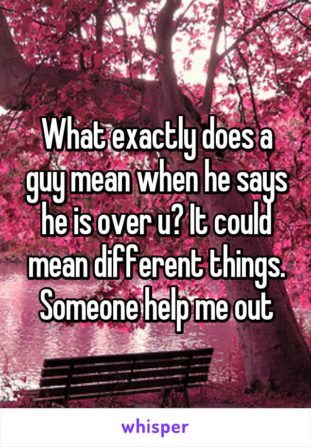 What exactly does a guy mean when he says he is over u? It could mean different things. Someone help me out