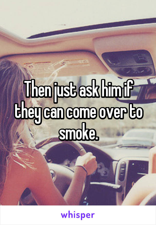 Then just ask him if they can come over to smoke.