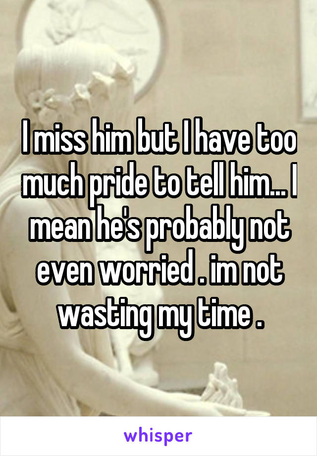 I miss him but I have too much pride to tell him... I mean he's probably not even worried . im not wasting my time .