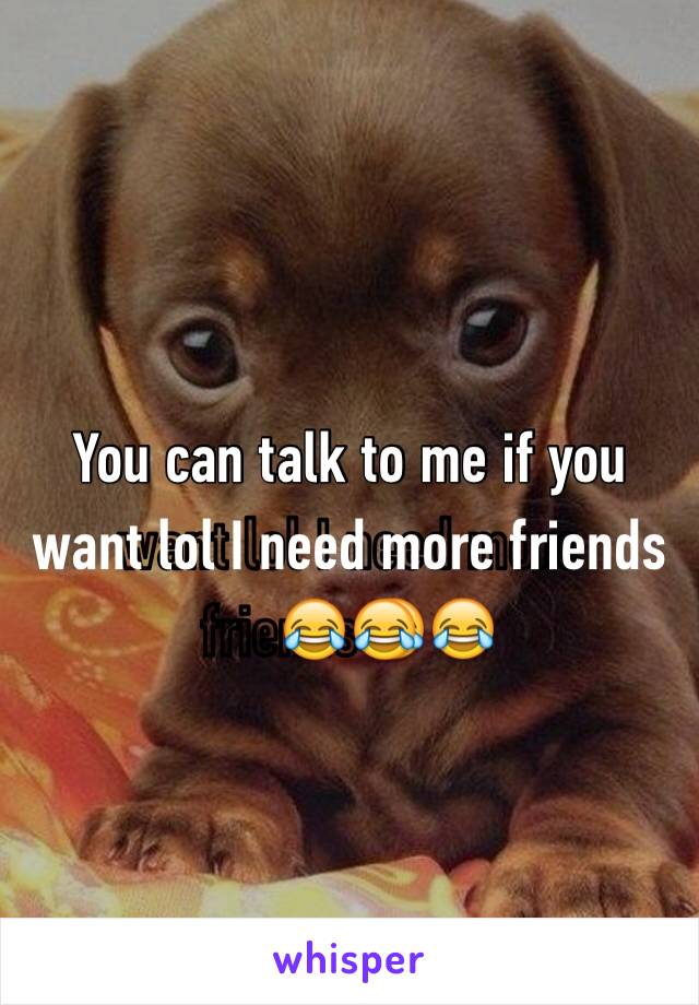 You can talk to me if you want lol I need more friends😂😂