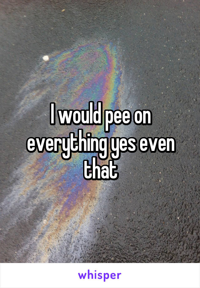 I would pee on everything yes even that
