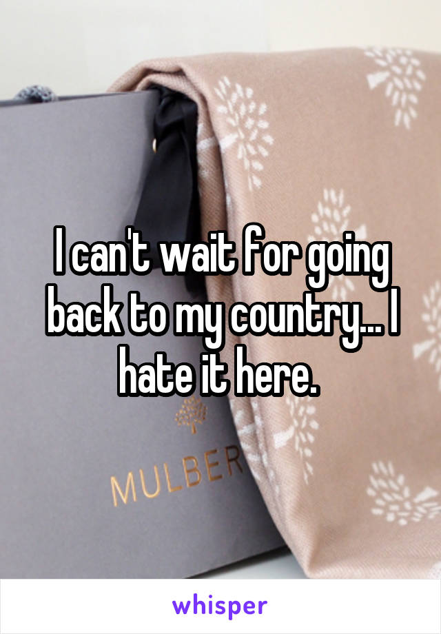 I can't wait for going back to my country... I hate it here. 