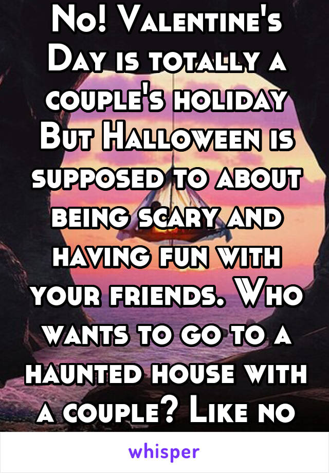 No! Valentine's Day is totally a couple's holiday But Halloween is supposed to about being scary and having fun with your friends. Who wants to go to a haunted house with a couple? Like no one