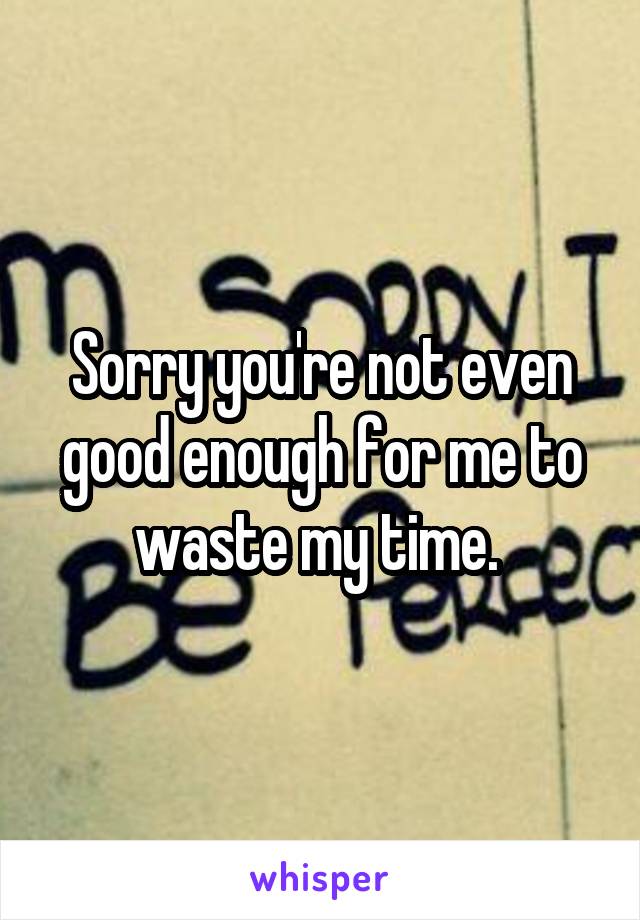 Sorry you're not even good enough for me to waste my time. 
