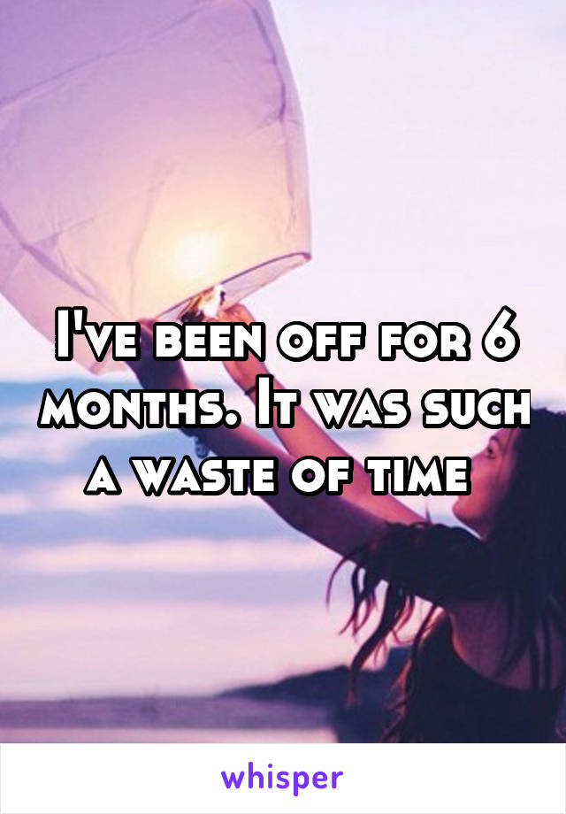 I've been off for 6 months. It was such a waste of time 