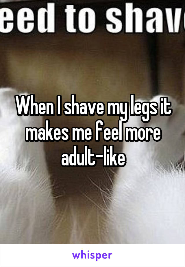 When I shave my legs it makes me feel more adult-like