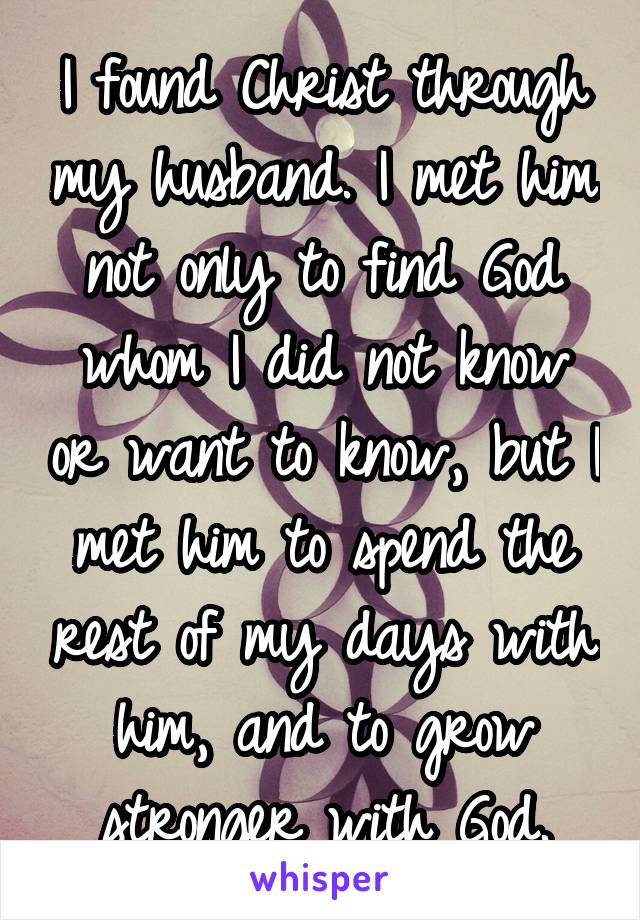 I found Christ through my husband. I met him not only to find God whom I did not know or want to know, but I met him to spend the rest of my days with him, and to grow stronger with God.
