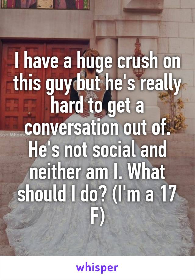 I have a huge crush on this guy but he's really hard to get a conversation out of. He's not social and neither am I. What should I do? (I'm a 17 F)