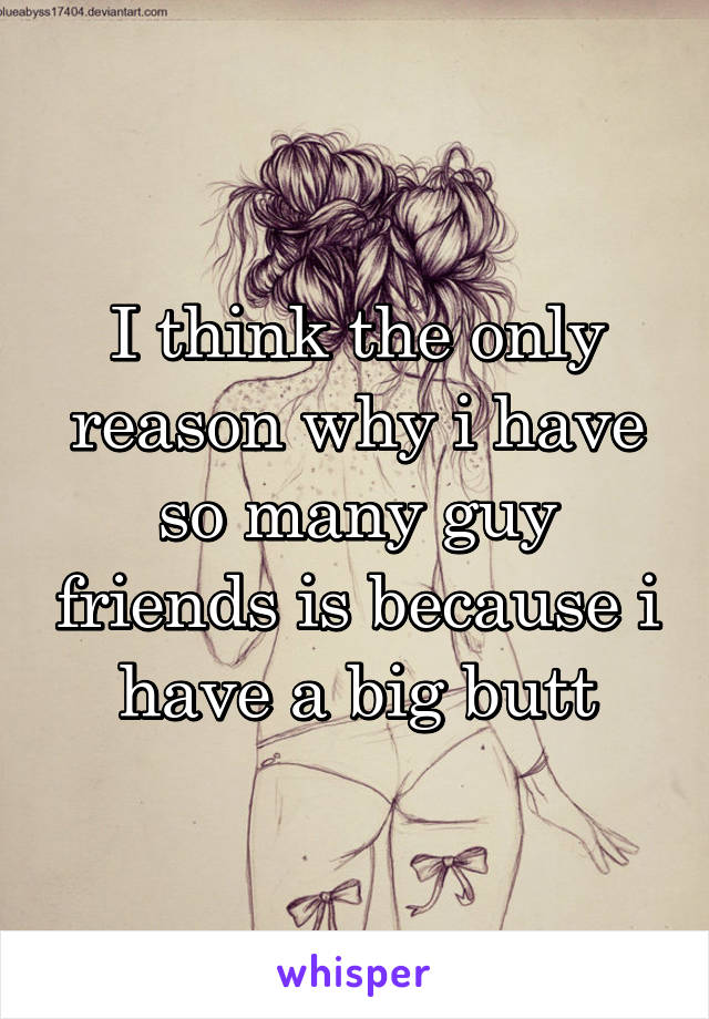 I think the only reason why i have so many guy friends is because i have a big butt