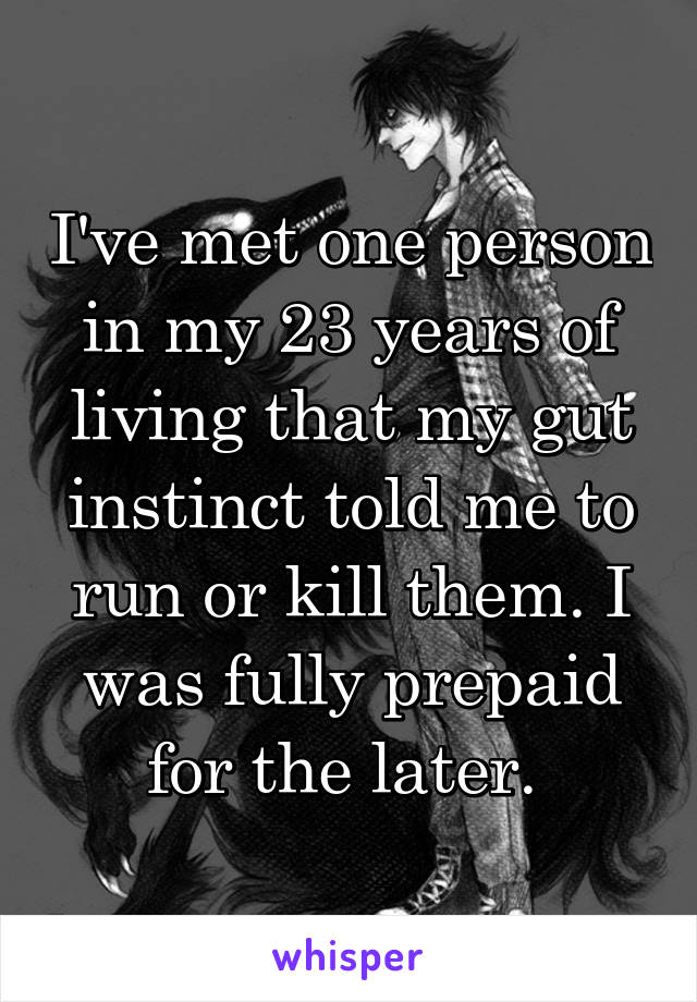 I've met one person in my 23 years of living that my gut instinct told me to run or kill them. I was fully prepaid for the later. 