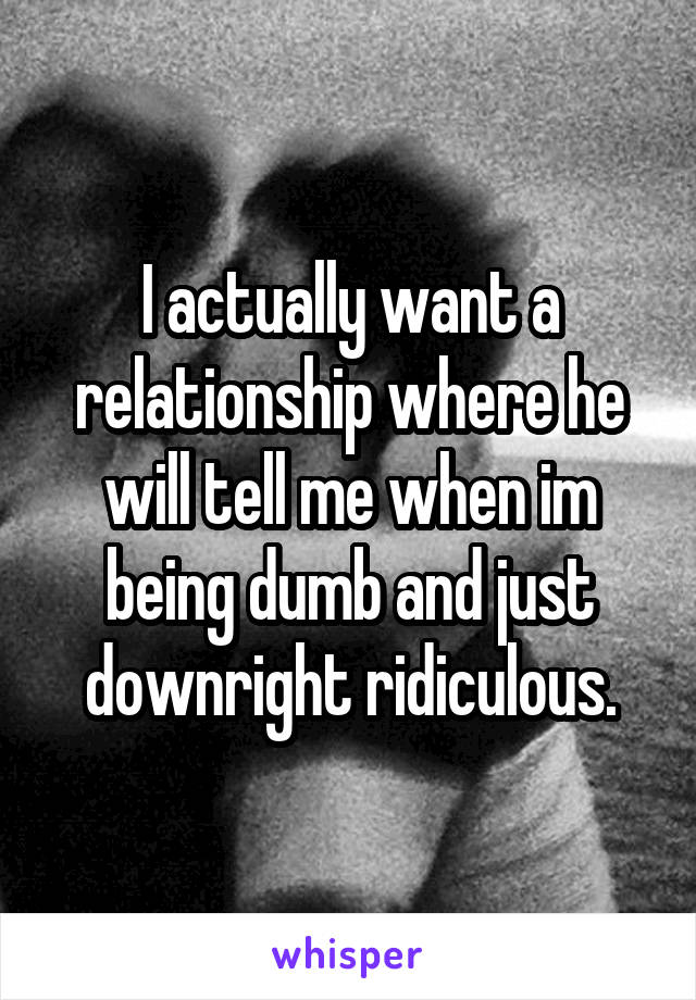 I actually want a relationship where he will tell me when im being dumb and just downright ridiculous.
