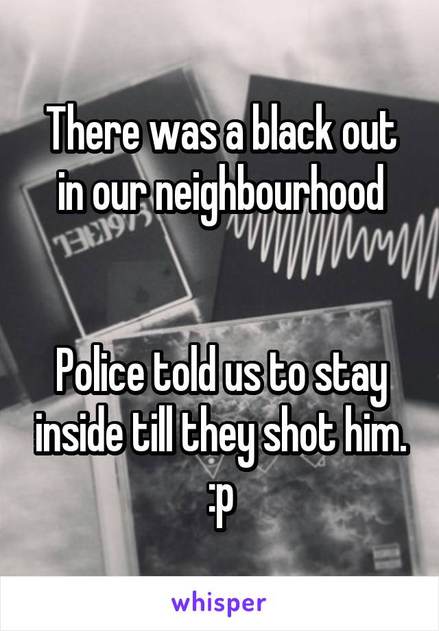 There was a black out in our neighbourhood


Police told us to stay inside till they shot him. :p