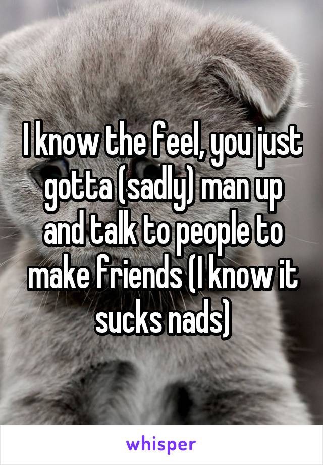 I know the feel, you just gotta (sadly) man up and talk to people to make friends (I know it sucks nads)