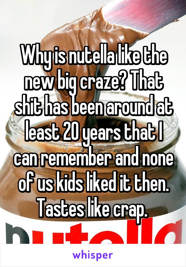 Why is nutella like the new big craze? That shit has been around at least 20 years that I can remember and none of us kids liked it then. Tastes like crap. 