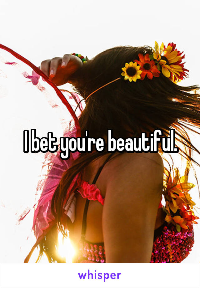 I bet you're beautiful.