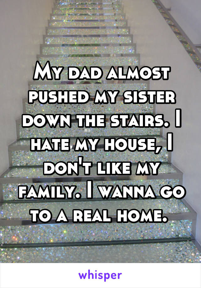 My dad almost pushed my sister down the stairs. I hate my house, I don't like my family. I wanna go to a real home. 