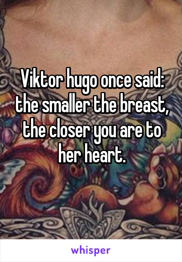 Viktor hugo once said: the smaller the breast, the closer you are to her heart.
