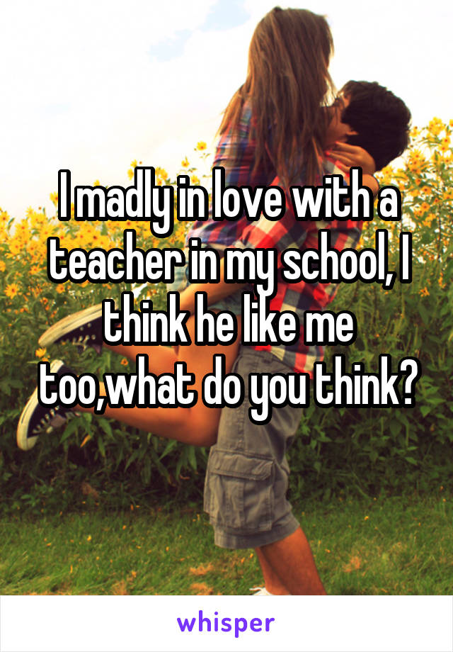 I madly in love with a teacher in my school, I think he like me too,what do you think?
