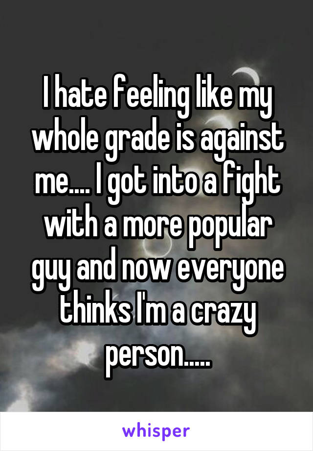 I hate feeling like my whole grade is against me.... I got into a fight with a more popular guy and now everyone thinks I'm a crazy person.....