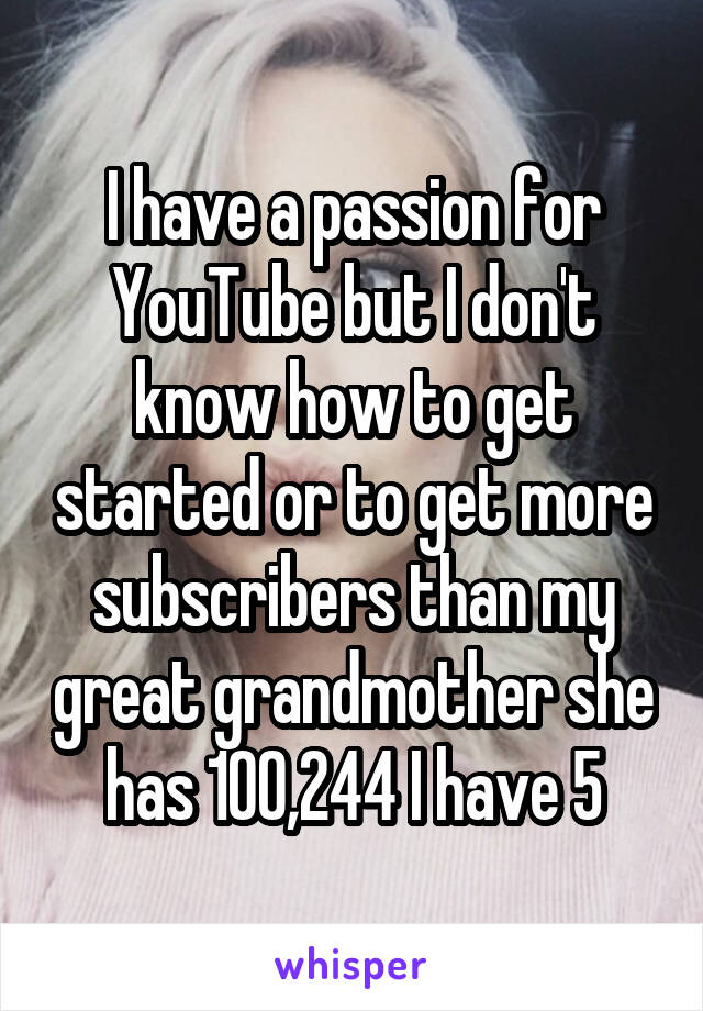 I have a passion for YouTube but I don't know how to get started or to get more subscribers than my great grandmother she has 100,244 I have 5