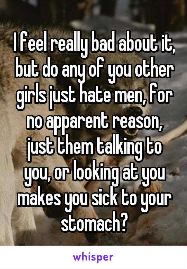 I feel really bad about it, but do any of you other girls just hate men, for no apparent reason, just them talking to you, or looking at you makes you sick to your stomach?