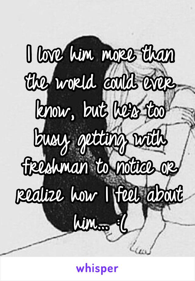 I love him more than the world could ever know, but he's too busy getting with freshman to notice or realize how I feel about him... :(