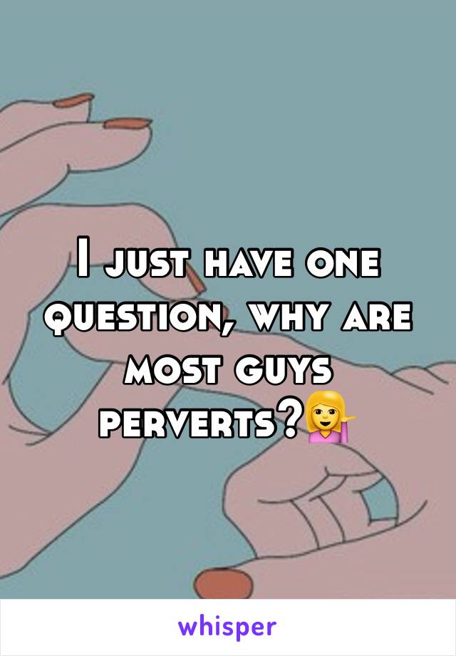 I just have one question, why are most guys perverts?💁