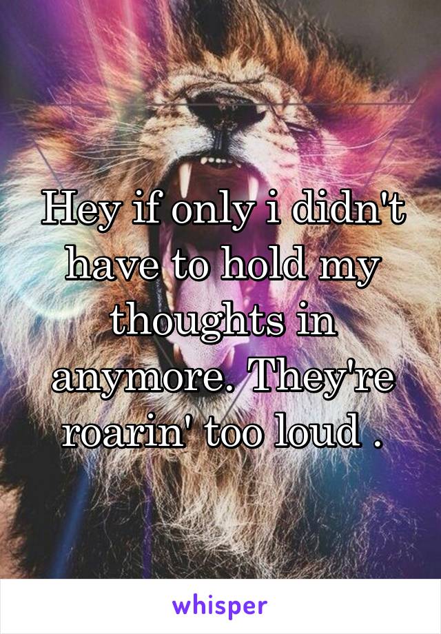 Hey if only i didn't have to hold my thoughts in anymore. They're roarin' too loud .