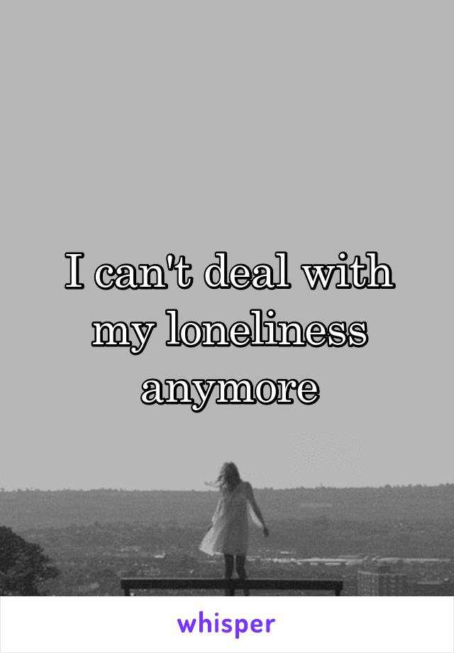 I can't deal with my loneliness anymore