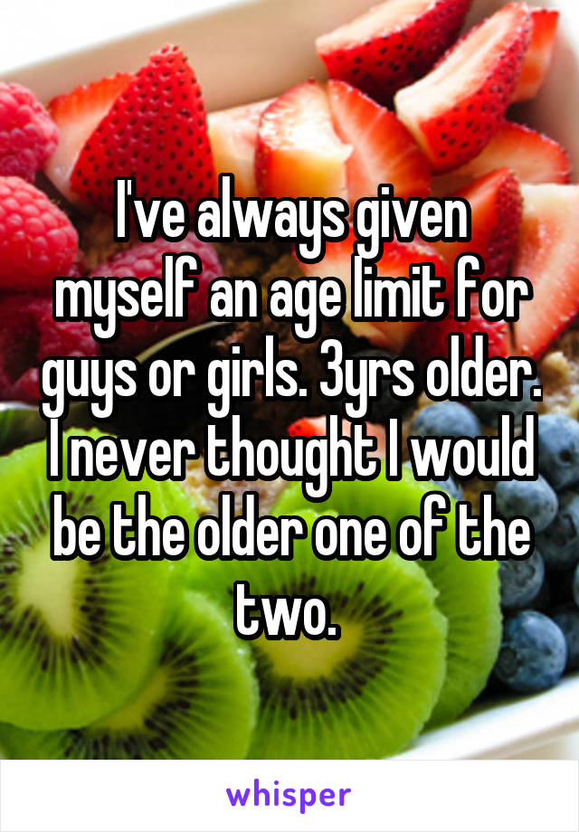 I've always given myself an age limit for guys or girls. 3yrs older. I never thought I would be the older one of the two. 