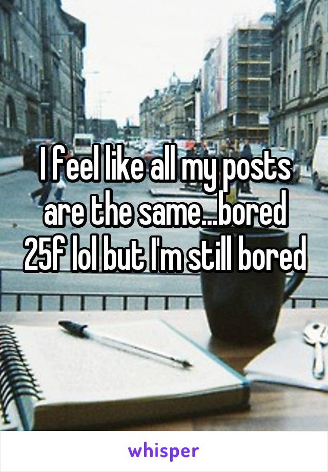 I feel like all my posts are the same...bored 25f lol but I'm still bored 
