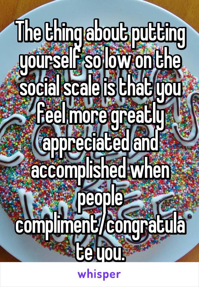The thing about putting yourself so low on the social scale is that you feel more greatly appreciated and accomplished when people compliment/congratulate you.