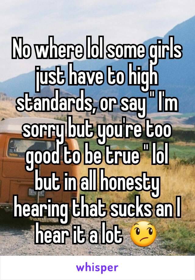 No where lol some girls just have to high standards, or say " I'm sorry but you're too good to be true " lol but in all honesty hearing that sucks an I hear it a lot 😞