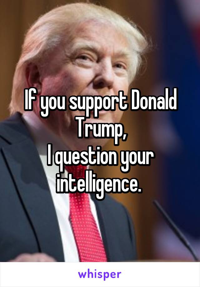 If you support Donald Trump,
I question your intelligence. 