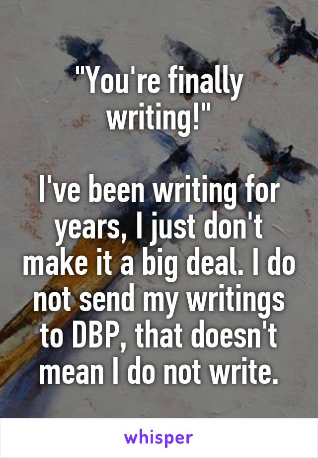 "You're finally writing!"

I've been writing for years, I just don't make it a big deal. I do not send my writings to DBP, that doesn't mean I do not write.
