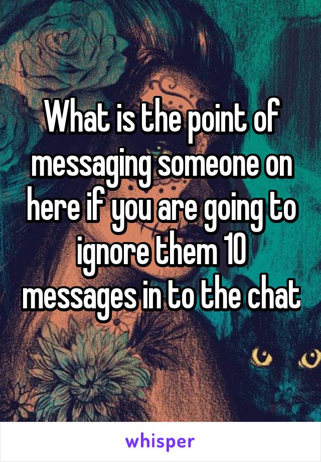 What is the point of messaging someone on here if you are going to ignore them 10 messages in to the chat 